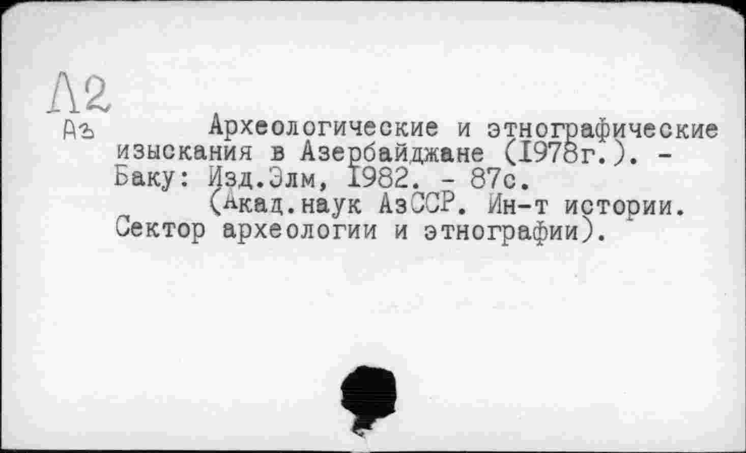 ﻿Л2
Р\ъ Археологические и этнографические изыскания в Азербайджане (1978г.). -Баку: Изд.Элм, 1982. - 87с.
(лкац.наук АзССР. Ин-т истории. Сектор археологии и этнографии).
